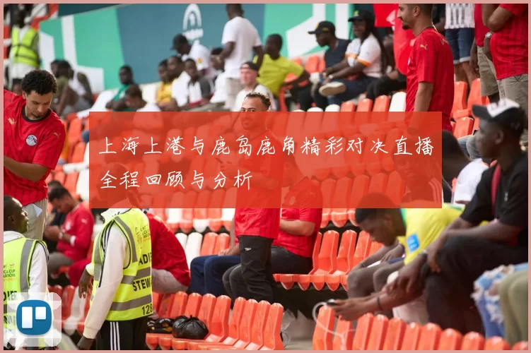 上海上港与鹿岛鹿角精彩对决直播全程回顾与分析