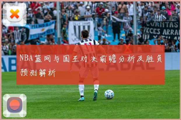 NBA篮网与国王对决前瞻分析及胜负预测解析