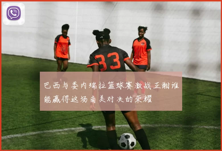 巴西与委内瑞拉篮球赛激战正酣谁能赢得这场南美对决的荣耀