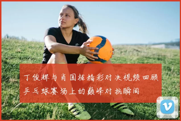 丁俊辉与肖国栋精彩对决视频回顾乒乓球赛场上的巅峰对抗瞬间