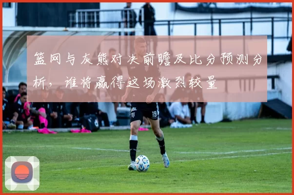 篮网与灰熊对决前瞻及比分预测分析，谁将赢得这场激烈较量
