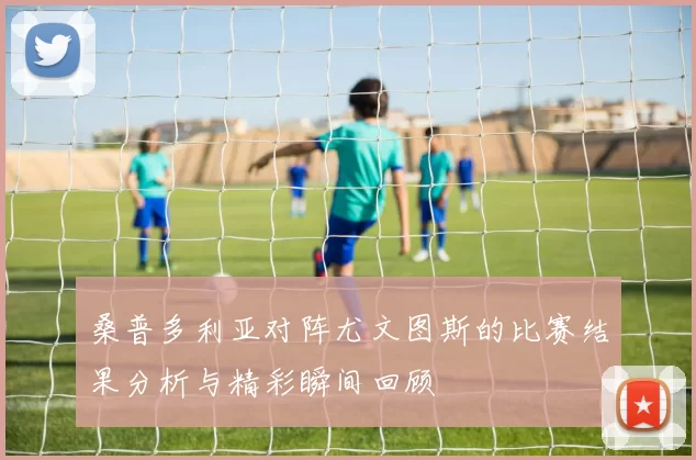 桑普多利亚对阵尤文图斯的比赛结果分析与精彩瞬间回顾