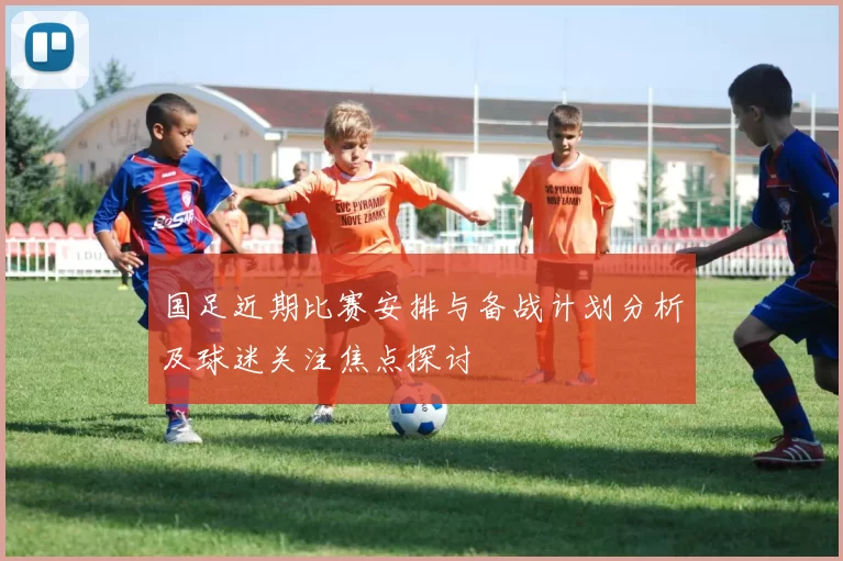 国足近期比赛安排与备战计划分析及球迷关注焦点探讨