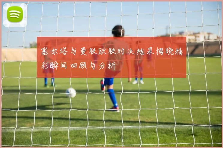 塞尔塔与曼联欧联对决结果揭晓精彩瞬间回顾与分析