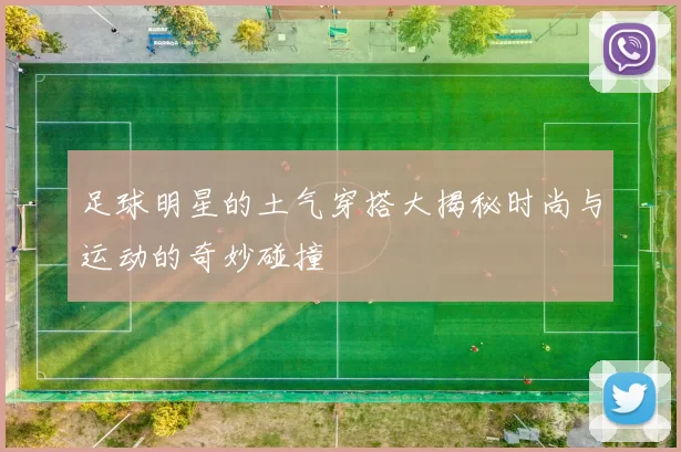 足球明星的土气穿搭大揭秘时尚与运动的奇妙碰撞